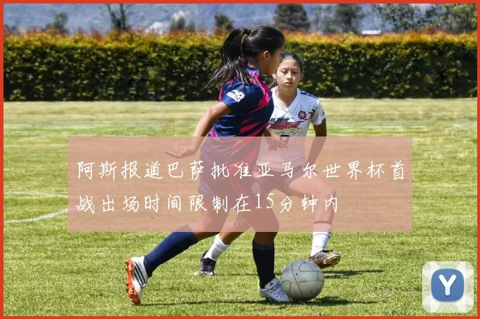 阿斯报道巴萨批准亚马尔世界杯首战出场时间限制在15分钟内