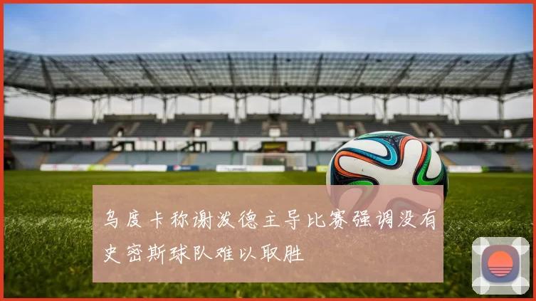 乌度卡称谢泼德主导比赛强调没有史密斯球队难以取胜