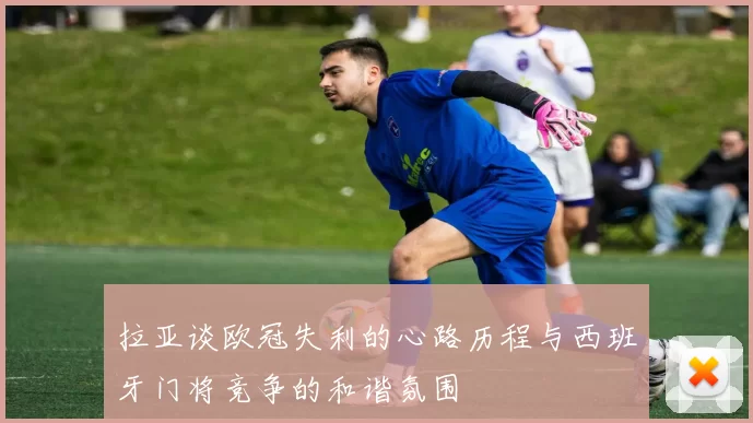 拉亚谈欧冠失利的心路历程与西班牙门将竞争的和谐氛围