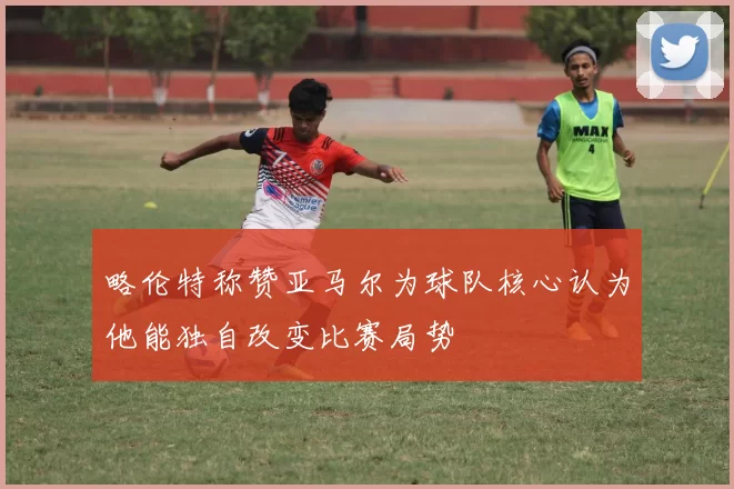 略伦特称赞亚马尔为球队核心认为他能独自改变比赛局势