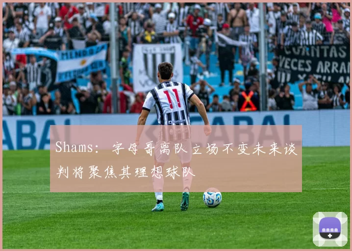 Shams：字母哥离队立场不变未来谈判将聚焦其理想球队