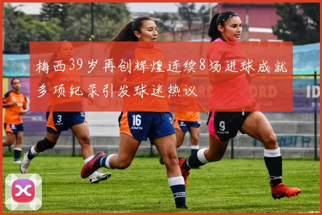 梅西39岁再创辉煌连续8场进球成就多项纪录引发球迷热议