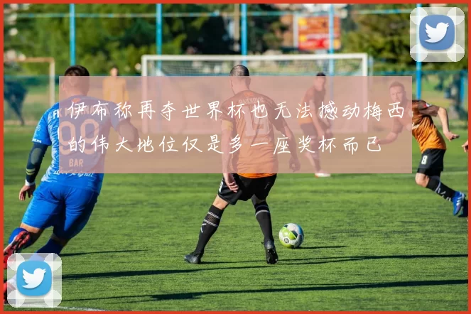 伊布称再夺世界杯也无法撼动梅西的伟大地位仅是多一座奖杯而已