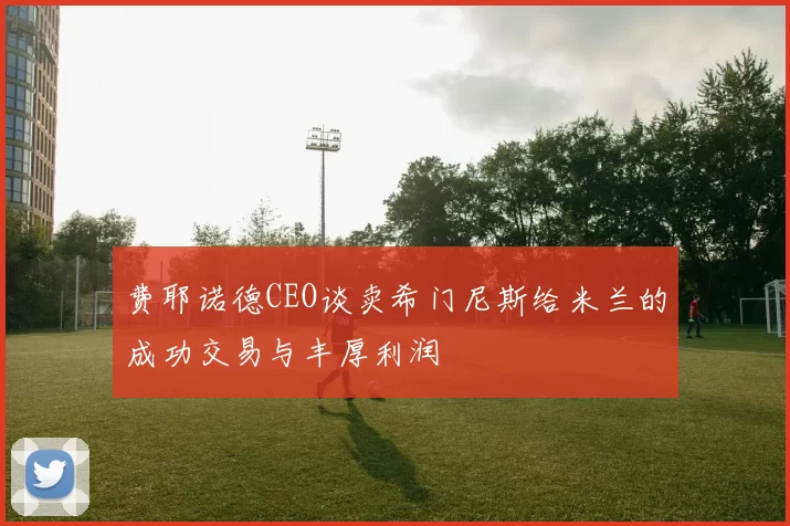 费耶诺德CEO谈卖希门尼斯给米兰的成功交易与丰厚利润