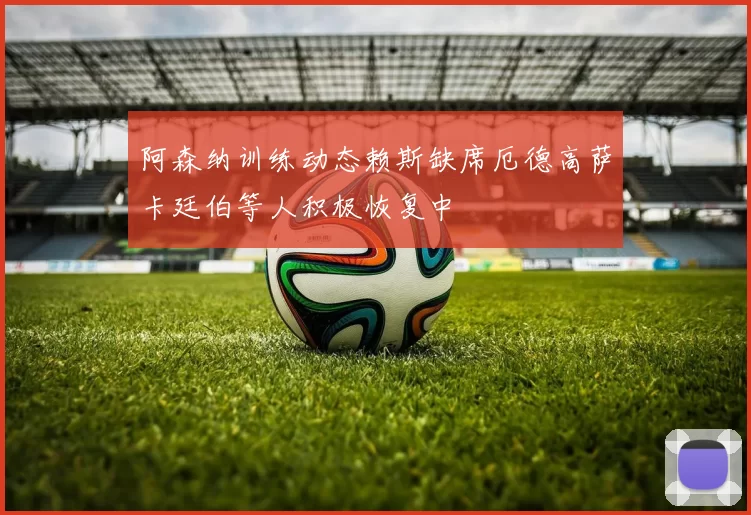 阿森纳训练动态赖斯缺席厄德高萨卡廷伯等人积极恢复中