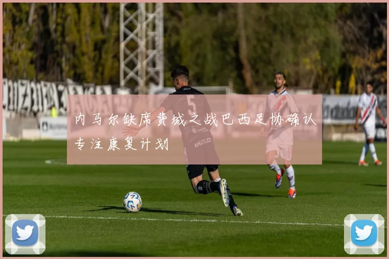 内马尔缺席费城之战巴西足协确认专注康复计划