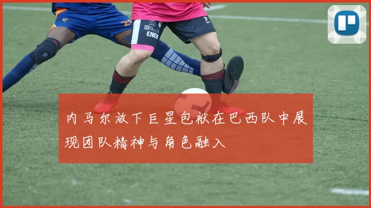 内马尔放下巨星包袱在巴西队中展现团队精神与角色融入