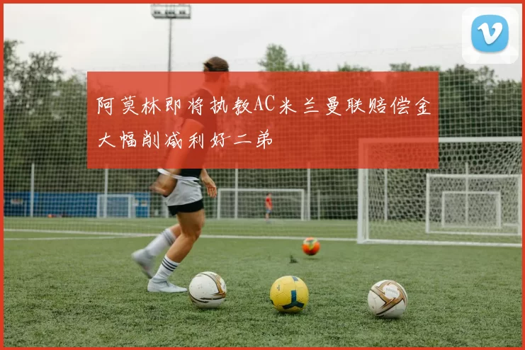 阿莫林即将执教AC米兰曼联赔偿金大幅削减利好二弟
