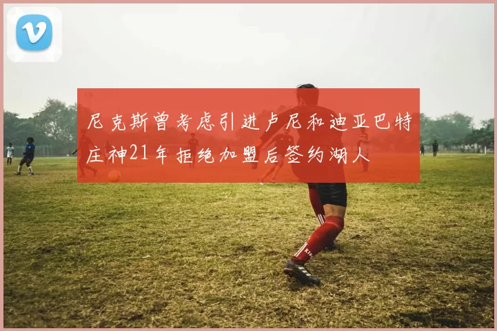 尼克斯曾考虑引进卢尼和迪亚巴特庄神21年拒绝加盟后签约湖人