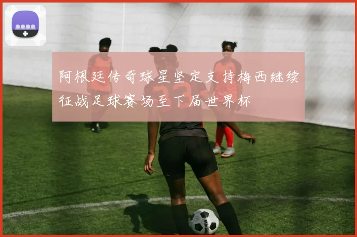 阿根廷传奇球星坚定支持梅西继续征战足球赛场至下届世界杯