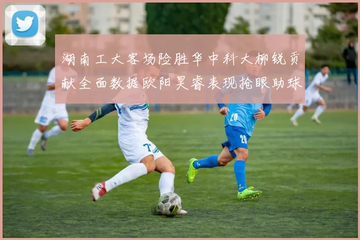 湖南工大客场险胜华中科大柳锐贡献全面数据欧阳昊睿表现抢眼助球队取胜