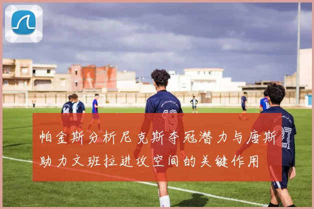 帕金斯分析尼克斯夺冠潜力与唐斯助力文班拉进攻空间的关键作用