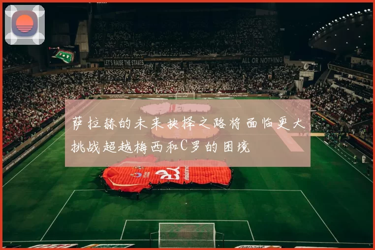 萨拉赫的未来抉择之路将面临更大挑战超越梅西和C罗的困境