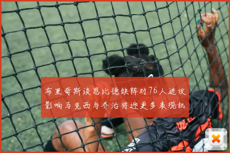 布里奇斯谈恩比德缺阵对76人进攻影响马克西与乔治将迎更多表现机会