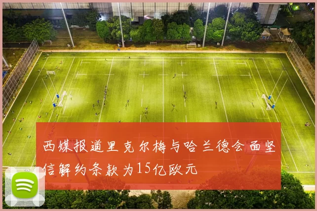西媒报道里克尔梅与哈兰德会面坚信解约条款为15亿欧元