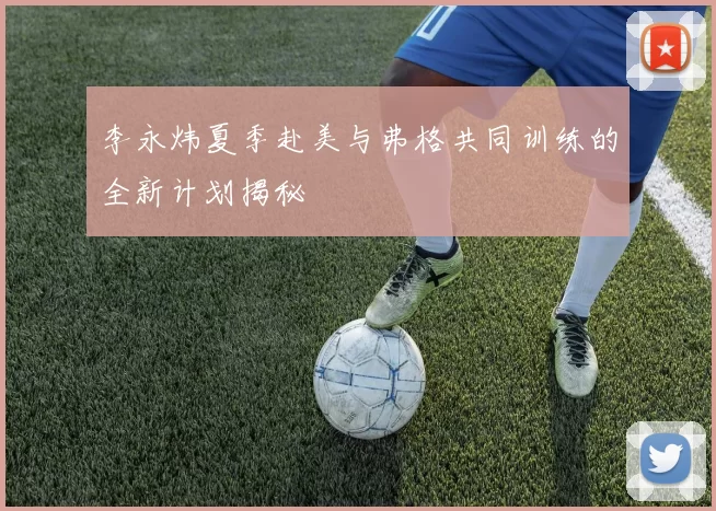 李永炜夏季赴美与弗格共同训练的全新计划揭秘